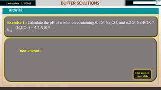 Last update : 1/1/2016 BUFFER SOLUTIONS
Our answer
next slide
Tutorial
Exercise 1 : Calculate the pH of a solution containing 0.1 M Na2CO3 and o.2 M NaHCO3 ?
Ka2
(H2CO3 ) = 4.7 X10-11 .
Your answer :
 