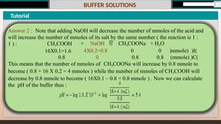 BUFFER SOLUTIONS
Tutorial
Answer 2 : Note that adding NaOH will decrease the number of mmoles of the acid and
will increase the number of mmoles of its salt by the same number ( the reaction is 1 :
1 ) :
)mmole) )I(
(mmole) )C(
0
0.8
+ NaOH  CH3COONa + H2O
0
0.8
4X0.2=0.8
0
CH3COOH
16X0.1=1.6
0.8
This means that the number of mmoles of CH3COONa will increase by 0.8 mmole to
become ( 0.8 + 16 X 0.2 = 4 mmoles ) while the number of mmoles of CH3COOH will
decrease by 0.8 mmole to become ( 16X0.1 – 0.8 = 0.8 mmole ) . Now we can calculate
the pH of the buffer thus :
 