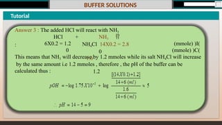 BUFFER SOLUTIONS
Tutorial
Answer 3 : The added HCl will react with NH3
: (mmole) )I(
(mmole) )C(
+ NH3 
NH4Cl 14X0.2 = 2.8
0
1.6
1.2
HCl
6X0.2 = 1.2
0
This means that NH3 will decrease by 1.2 mmoles while its salt NH4Cl will increase
by the same amount i.e 1.2 mmoles , therefore , the pH of the buffer can be
calculated thus :
 
