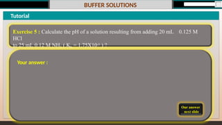 BUFFER SOLUTIONS
Our answer
next slide
Tutorial
Exercise 5 : Calculate the pH of a solution resulting from adding 20 mL 0.125 M
HCl
to 25 mL 0.12 M NH3 ( Kb = 1.75X10-5 ) ?
Your answer :
 