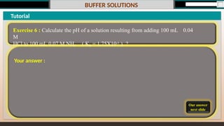 BUFFER SOLUTIONS
Our answer
next slide
Tutorial
Exercise 6 : Calculate the pH of a solution resulting from adding 100 mL 0.04
M
HCl to 100 mL 0.07 M NH3 ( Kb = 1.75X10-5 ) ?
Your answer :
 