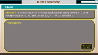 BUFFER SOLUTIONS
Our answer
next slide
Tutorial
Exercise 7 : Calculate the pH of a solution resulting from adding 200 mL of 0.05 M
NaOH solution to 100 mL of 0.2 M HA ( Ka = 1.75X10-5 ) solution ?
Your answer :
 