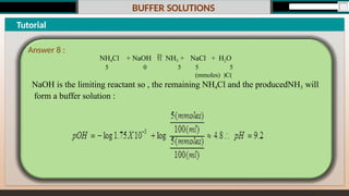 BUFFER SOLUTIONS
Tutorial
NaCl + H2O
5 5
(mmoles) )C(
NH4Cl + NaOH  NH3 +
5 0 5
NaOH is the limiting reactant so , the remaining NH4Cl and the producedNH3 will
form a buffer solution :
Answer 8 :
 