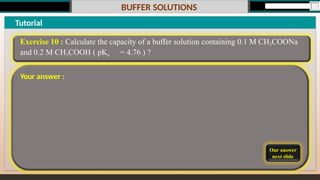 BUFFER SOLUTIONS
Our answer
next slide
Tutorial
Exercise 10 : Calculate the capacity of a buffer solution containing 0.1 M CH3COONa
and 0.2 M CH3COOH ( pKa = 4.76 ) ?
Your answer :
 