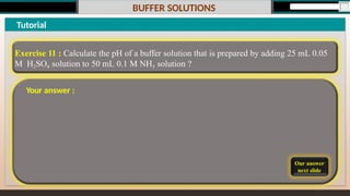 BUFFER SOLUTIONS
Our answer
next slide
Tutorial
Exercise 11 : Calculate the pH of a buffer solution that is prepared by adding 25 mL 0.05
M H2SO4 solution to 50 mL 0.1 M NH3 solution ?
Your answer :
 