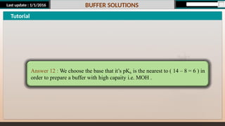 Last update : 1/1/2016 BUFFER SOLUTIONS
Tutorial
c
Answer 12 : We choose the base that it’s pKb is the nearest to ( 14 – 8 = 6 ) in
order to prepare a buffer with high capaity i.e. MOH .
 