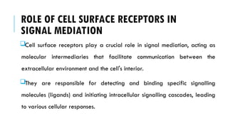 ROLE OF CELL SURFACE RECEPTORS IN
SIGNAL MEDIATION
Cell surface receptors play a crucial role in signal mediation, acting as
molecular intermediaries that facilitate communication between the
extracellular environment and the cell's interior.
They are responsible for detecting and binding specific signalling
molecules (ligands) and initiating intracellular signalling cascades, leading
to various cellular responses.
 