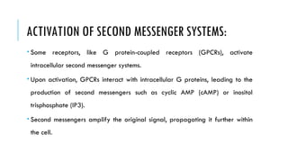 ACTIVATION OF SECOND MESSENGER SYSTEMS:
 Some receptors, like G protein-coupled receptors (GPCRs), activate
intracellular second messenger systems.
 Upon activation, GPCRs interact with intracellular G proteins, leading to the
production of second messengers such as cyclic AMP (cAMP) or inositol
trisphosphate (IP3).
 Second messengers amplify the original signal, propagating it further within
the cell.
 