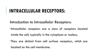 INTRACELLULAR RECEPTORS:
Introduction to Intracellular Receptors:
Intracellular receptors are a class of receptors located
inside the cell, typically in the cytoplasm or nucleus.
They are distinct from cell surface receptors, which are
located on the cell membrane.
 