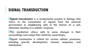SIGNAL TRANSDUCTION
Signal transduction is a fundamental process in biology that
refers to the transmission of signals from the external
environment or neighboring cells to the interior of a cell,
ultimately leading to a cellular response.
This mechanism allows cells to sense changes in their
surroundings and adapt their behavior accordingly.
Signal transduction is critical for various cellular processes,
including growth, development, immune responses, and
metabolism.
 