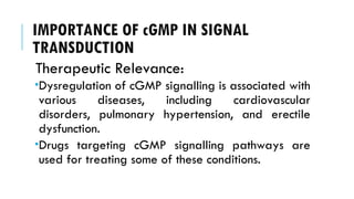 IMPORTANCE OF cGMP IN SIGNAL
TRANSDUCTION
Therapeutic Relevance:
Dysregulation of cGMP signalling is associated with
various diseases, including cardiovascular
disorders, pulmonary hypertension, and erectile
dysfunction.
Drugs targeting cGMP signalling pathways are
used for treating some of these conditions.
 