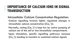 IMPORTANCE OF CALCIUM IONS IN SIGNAL
TRANSDUCTION
Intracellular Calcium Concentration Regulation:
Calcium signalling involves tightly regulated changes in
intracellular calcium concentration ([Ca2
+
])i.
Normally, resting [Ca2
+
]i is kept low by active pumping of
calcium out of the cell or into intracellular compartments.
Upon stimulation, specific signalling pathways increase
[Ca2
+
]i, leading to transient or sustained calcium signals.
 