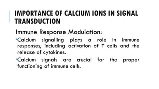 IMPORTANCE OF CALCIUM IONS IN SIGNAL
TRANSDUCTION
Immune Response Modulation:
Calcium signalling plays a role in immune
responses, including activation of T cells and the
release of cytokines.
Calcium signals are crucial for the proper
functioning of immune cells.
 