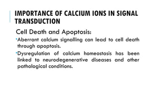 IMPORTANCE OF CALCIUM IONS IN SIGNAL
TRANSDUCTION
Cell Death and Apoptosis:
Aberrant calcium signalling can lead to cell death
through apoptosis.
Dysregulation of calcium homeostasis has been
linked to neurodegenerative diseases and other
pathological conditions.
 