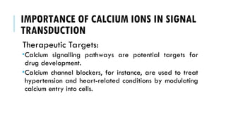 IMPORTANCE OF CALCIUM IONS IN SIGNAL
TRANSDUCTION
Therapeutic Targets:
Calcium signalling pathways are potential targets for
drug development.
Calcium channel blockers, for instance, are used to treat
hypertension and heart-related conditions by modulating
calcium entry into cells.
 
