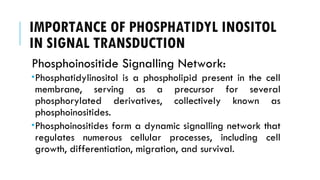 IMPORTANCE OF PHOSPHATIDYL INOSITOL
IN SIGNAL TRANSDUCTION
Phosphoinositide Signalling Network:
Phosphatidylinositol is a phospholipid present in the cell
membrane, serving as a precursor for several
phosphorylated derivatives, collectively known as
phosphoinositides.
Phosphoinositides form a dynamic signalling network that
regulates numerous cellular processes, including cell
growth, differentiation, migration, and survival.
 