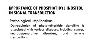 IMPORTANCE OF PHOSPHATIDYL INOSITOL
IN SIGNAL TRANSDUCTION
Pathological Implications:
Dysregulation of phosphoinositide signalling is
associated with various diseases, including cancer,
neurodegenerative disorders, and immune
dysfunctions.
 