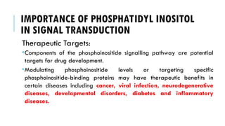 IMPORTANCE OF PHOSPHATIDYL INOSITOL
IN SIGNAL TRANSDUCTION
Therapeutic Targets:
Components of the phosphoinositide signalling pathway are potential
targets for drug development.
Modulating phosphoinositide levels or targeting specific
phosphoinositide-binding proteins may have therapeutic benefits in
certain diseases including cancer, viral infection, neurodegenerative
diseases, developmental disorders, diabetes and inflammatory
diseases.
 