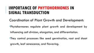 IMPORTANCE OF PHYTOHORMONES IN
SIGNAL TRANSDUCTION
Coordination of Plant Growth and Development:
Phytohormones regulate plant growth and development by
influencing cell division, elongation, and differentiation.
They control processes like seed germination, root and shoot
growth, leaf senescence, and flowering.
 