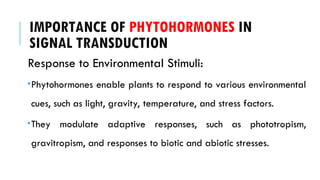 IMPORTANCE OF PHYTOHORMONES IN
SIGNAL TRANSDUCTION
Response to Environmental Stimuli:
Phytohormones enable plants to respond to various environmental
cues, such as light, gravity, temperature, and stress factors.
They modulate adaptive responses, such as phototropism,
gravitropism, and responses to biotic and abiotic stresses.
 