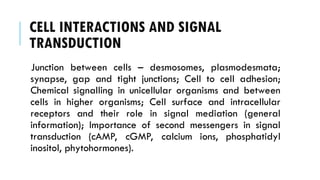 CELL INTERACTIONS AND SIGNAL
TRANSDUCTION
Junction between cells – desmosomes, plasmodesmata;
synapse, gap and tight junctions; Cell to cell adhesion;
Chemical signalling in unicellular organisms and between
cells in higher organisms; Cell surface and intracellular
receptors and their role in signal mediation (general
information); Importance of second messengers in signal
transduction (cAMP, cGMP, calcium ions, phosphatidyl
inositol, phytohormones).
 