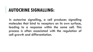 AUTOCRINE SIGNALLING:
In autocrine signalling, a cell produces signalling
molecules that bind to receptors on its own surface,
leading to a response within the same cell. This
process is often associated with the regulation of
cell growth and differentiation.
 