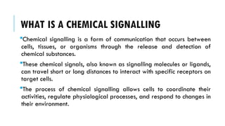 WHAT IS A CHEMICAL SIGNALLING
Chemical signalling is a form of communication that occurs between
cells, tissues, or organisms through the release and detection of
chemical substances.
These chemical signals, also known as signalling molecules or ligands,
can travel short or long distances to interact with specific receptors on
target cells.
The process of chemical signalling allows cells to coordinate their
activities, regulate physiological processes, and respond to changes in
their environment.
 