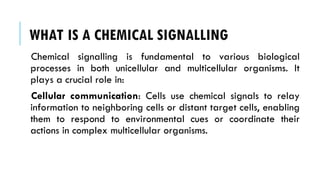 WHAT IS A CHEMICAL SIGNALLING
Chemical signalling is fundamental to various biological
processes in both unicellular and multicellular organisms. It
plays a crucial role in:
Cellular communication: Cells use chemical signals to relay
information to neighboring cells or distant target cells, enabling
them to respond to environmental cues or coordinate their
actions in complex multicellular organisms.
 