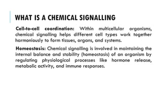 WHAT IS A CHEMICAL SIGNALLING
Cell-to-cell coordination: Within multicellular organisms,
chemical signalling helps different cell types work together
harmoniously to form tissues, organs, and systems.
Homeostasis: Chemical signalling is involved in maintaining the
internal balance and stability (homeostasis) of an organism by
regulating physiological processes like hormone release,
metabolic activity, and immune responses.
 