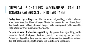 CHEMICAL SIGNALLING MECHANISMS CAN BE
BROADLY CATEGORIZED INTO TWO TYPES:
Endocrine signalling: In this form of signalling, cells release
hormones into the bloodstream. These hormones travel throughout
the body and affect distant target cells equipped with specific
receptors for that particular hormone.
Paracrine and Autocrine signalling: In paracrine signalling, cells
release chemical signals that act locally on nearby target cells.
Autocrine signalling is a special case of paracrine signalling, where
the cell releases signals that also act on its own receptors.
 
