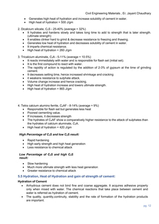 Civil Engineering Materials , Er. Jayant Chaudhary
pg. 12
 Generates high heat of hydration and increase solubility of cement in water.
 High heat of hydration = 500 J/gm
2. Dicalcium silicate, C2S - 25-40% (average = 32%)
 It hydrates and hardens slowly and takes long time to add to strength that is later strength.
(ultimate strength)
 It enables clinker hard to grind & decrease resistance to freezing and thawing.
 Generates low heat of hydration and decreases solubility of cement in water.
 It imparts chemical resistance.
 High heat of hydration = 260 J/gm
3. Tricalcium aluminate, C3A - 5-11% (average = 10.5%)
 It reacts immediately with water and is responsible for flash set (initial set).
 It is the first compound to react with water.
 The rapidity of action is regulated by the addition of 2-3% of gypsum at the time of grinding
cement.
 It decreases setting time, hence increased shrinkage and cracking
 it weakens resistance to sulphate attack.
 Volume change increase and hence cracking.
 High heat of hydration increase and lowers ultimate strength.
 High heat of hydration = 865 J/gm
4. Tetra calcium alumino ferrite, C4AF - 8-14% (average = 9%)
 Responsible for flash set but generates less heat
 Poorest cementing value.
 If increases, it decreases strength
 The hydrates of C4AF show a comparatively higher resistance to the attack of sulphates than
the hydrates of calcium aluminate, C3A.
 High heat of hydration = 420 J/gm
High Percentage of C3S and low C2S result:
 Rapid hardening
 High early strength and high heat generation
 Less resistance to chemical attack
Low Percentage of C3S and high C2S
result:
 Slow hardening
 Much more ultimate strength with less heat generation
 Greater resistance to chemical attack
5.5 Hydration, Heat of Hydration and gain of strength of cement:
Hydration of Cement
 Anhydrous cement does not bind fine and coarse aggregate. It acquires adhesive property
only when mixed with water. The chemical reactions that take place between cement and
water is referred as hydration of cement.
 The quality, quantity,continuity, stability and the rate of formation of the hydration products
are important.
 