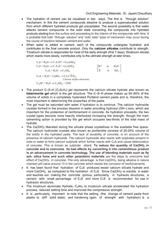 Civil Engineering Materials , Er. Jayant Chaudhary
pg. 13
 The hydration of cement can be visualised in two ways. The first is “through solution”
mechanism. In this the cement compounds dissolve to produce a supersaturated solution
from which different hydrated products get precipitated. The second possibility is that water
attacks cement compounds in the solid state converting the compounds into hydrated
products starting from the surface and proceeding to the interior of the compounds with time. It
is probable that both “through solution” and “solid state” types of mechanism may occur during
the course of reactions between cement and water.
 When water is added to cement, each of the compounds undergoes hydration and
contributes to the final concrete product. Only the calcium silicates contribute to strength.
Tricalcium silicate is responsible for most of the early strength (first 7 days). Dicalcium silicate,
which reacts more slowly, contributes only to the ultimate strength at later times.
 The product C–S–H (C3S2H3) gel represents the calcium silicate hydrate also known as
tobermorite gel which is the gel structure. The C–S–H phase makes up 50–60% of the
volume of solids in a completely hyderated Portland cement paste and is, therefore, the
most important in determining the properties of the paste.
 The gel must be saturated with water if hydration is to continue. The calcium hydroxide
crystals formed in the process dissolve in water providing hydroxyl (OH–) ions, which are
important for the protection of reinforcement in concrete. As hydration proceeds, the two
crystal types become more heavily interlocked increasing the strength, though the main
cementing action is provided by the gel which occupies two-thirds of the total mass of
hydrate.
 The Ca(OH)2 liberated during the silicate phase crystallizes in the available free space.
The calcium hydroxide crystals also known as portlandite consists of 20-25% volume of
the solids in the hydrated paste. The lack of durability of concrete, is on account of the
presence of calcium hydroxide. The calcium hydroxide also reacts with sulphates present in
soils or water to form calcium sulphate which further reacts with C3A and cause deterioration
of concrete. This is known as sulphate attack. To reduce the quantity of Ca(OH)2 in
concrete and to overcome its bad effects by converting it into cementitious product
is an advancement in concrete technology. The use of blending materials such as fly
ash, silica fume and such other pozzolanic materials are the steps to overcome bad
effect of Ca(OH)2 in concrete. The only advantage is that Ca(OH)2, being alkaline in nature
maintain pH value around 13 in the concrete which resists the corrosion of reinforcements.
 It has been found that hydration of C3S produces lesser calcium silicate hydrate and
more Ca(OH)2 as compared to the hydration of C2S. Since Ca(OH)2 is soluble in water
and leaches out making the concrete porous, particularly in hydraulic structures, a
cement with small percentage of C3S and more C2S is recommended for use in
hydraulic structures.
 The tricalcium aluminate Hydrate, C3Ah6 to tricalcium silicate accelerated the hydration
process, reduced setting time and improved the compressive strength.
 It is particularly important to note that the setting (the change of cement paste from
plastic to stiff solid state) and hardening (gain of strength with hydration) is a
 