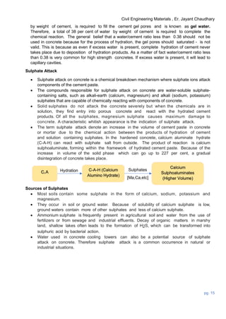 Civil Engineering Materials , Er. Jayant Chaudhary
pg. 15
by weight of cement, is required to fill the cement gel pores and is known as gel water.
Therefore, a total of 38 per cent of water by weight of cement is required to complete the
chemical reaction. The general belief that a water/cement ratio less than 0.38 should not be
used in concrete because for the process of hydration, the gel pores should saturated - is not
valid. This is because as even if excess water is present, complete hydration of cement never
takes place due to deposition of hydration products. As a matter of fact water/cement ratio less
than 0.38 is very common for high strength concretes. If excess water is present, it will lead to
capillary cavities.
Sulphate Attack
 Sulphate attack on concrete is a chemical breakdown mechanism where sulphate ions attack
components of the cement paste.
 The compounds responsible for sulphate attack on concrete are water-soluble sulphate-
containing salts, such as alkali-earth (calcium, magnesium) and alkali (sodium, potassium)
sulphates that are capable of chemically reacting with components of concrete.
 Solid sulphates do not attack the concrete severely but when the chemicals are in
solution, they find entry into porous concrete and react with the hydrated cement
products. Of all the sulphates, magnesium sulphate causes maximum damage to
concrete. A characteristic whitish appearance is the indication of sulphate attack.
 The term sulphate attack denote an increase in the volume of cement paste in concrete
or mortar due to the chemical action between the products of hydration of cement
and solution containing sulphates. In the hardened concrete, calcium aluminate hydrate
(C-A-H) can react with sulphate salt from outside. The product of reaction is calcium
sulphoaluminate, forming within the framework of hydrated cement paste. Because of the
increase in volume of the solid phase which can go up to 227 per cent, a gradual
disintegration of concrete takes place.
Sulphates
[Ma,Ca,etc]
Hydration
Sources of Sulphates
 Most soils contain some sulphate in the form of calcium, sodium, potassium and
magnesium.
 They occur in soil or ground water. Because of solubility of calcium sulphate is low,
ground waters contain more of other sulphates and less of calcium sulphate.
 Ammonium sulphate is frequently present in agricultural soil and water from the use of
fertilizers or from sewage and industrial effluents. Decay of organic matters in marshy
land, shallow lakes often leads to the formation of H2S, which can be transformed into
sulphuric acid by bacterial action.
 Water used in concrete cooling towers can also be a potential source of sulphate
attack on concrete. Therefore sulphate attack is a common occurrence in natural or
industrial situations.
 