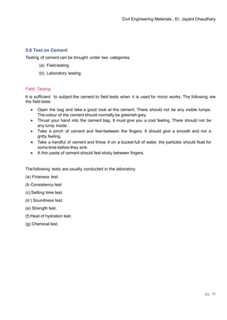 Civil Engineering Materials , Er. Jayant Chaudhary
pg. 16
5.6 Test on Cement
Testing of cement can be brought under two categories:
(a) Field testing
(b) Laboratory testing.
Field Testing
It is sufficient to subject the cement to field tests when it is used for minor works. The following are
the field tests:
 Open the bag and take a good look at the cement. There should not be any visible lumps.
The colour of the cement should normally be greenish grey.
 Thrust your hand into the cement bag. It must give you a cool feeling. There should not be
any lump inside.
 Take a pinch of cement and feel-between the fingers. It should give a smooth and not a
gritty feeling.
 Take a handful of cement and throw it on a bucket full of water, the particles should float for
some time before they sink.
 A thin paste of cement should feel sticky between fingers.
The following tests are usually conducted in the laboratory.
(a) Fineness test.
(b Consistency test
(c) Setting time test.
(d ) Soundness test.
(e) Strength test.
(f) Heat of hydration test.
(g) Chemical test.
 