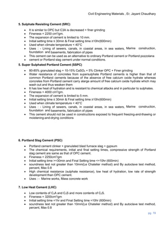 Civil Engineering Materials , Er. Jayant Chaudhary
pg. 19
5. Sulphate Resisting Cement (SRC)
 It is similar to OPC but C3A is decreased + finer grinding
 Fineness = 2250 cm2
/gm.
 The expansion of cement is limited to 10 mm.
 Initial setting time ≤ 30min & Final setting time ≥10hr(600min)
 Used when climate temperature < 40°C
 Uses : - Lining of sewers, canals, in coastal areas, in sea waters, Marine construction,
foundation and basements, fabrication of pipes
 This cement can be used as an alternative to ordinary Portland cement or Portland pozzolana
 cement or Portland slag cement under normal conditions.
5. Super Sulphated Portland Cement (SSPC)
 80-85% granulated slag + 10-15% CaSO4 + 5% Clinker OPC + Finer grinding
 Water resistance of concretes from supersulphate Portland cements is higher than that of
common Portland cements because of the absence of free calcium oxide hydrate whereas
concretes from Portland cement carry alarge amount of free calcium oxide hydrate which may
wash out and thus weaken them
 It has low heat of hydration and is resistant to chemical attacks and in particular to sulphates.
 Fineness = 4000 cm2
/gm.
 The expansion of cement is limited to 5 mm.
 Initial setting time ≤ 30min & Final setting time ≥10hr(600min)
 Used when climate temperature < 40°C
 Uses : - Lining of sewers, canals, in coastal areas, in sea waters, Marine construction,
foundation and basements, fabrication of pipes
 This cement should not be used in constructions exposed to frequent freezing-and-thawing or
moistening-and-drying conditions
6. Portland Slag Cement (PSC)
 Portland cement clinker + granulated blast furnace slag + gypsum
 The chemical requirements, initial and final setting times, compressive strength of Portland
slag cement are same as that of OPC cement.
 Fineness = 2250cm2
/gm
 Initial setting time >=30min and Final Setting time <=10hr (600min)
 soundness test not greater than 10mm(Le Chatelier method) and By autoclave test method,
percent, Max 0.8
 High chemical resistance (sulphate resistance), low heat of hydration, low rate of strength
development than OPC cement.
 Uses : - Marine works, Mass concrete work
7. Low Heat Cement (LHC)
 Low contents of C3A and C3S and more contents of C2S.
 Fineness = 3200cm2
/gm
 Initial setting time =1hr and Final Setting time =10hr (600min)
 soundness test not greater than 10mm(Le Chatelier method) and By autoclave test method,
percent, Max 0.8
 