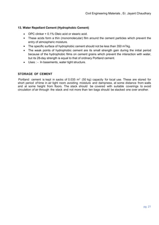 Civil Engineering Materials , Er. Jayant Chaudhary
pg. 21
13. Water Repellant Cement (Hydrophobic Cement)
 OPC clinker + 0.1% Oleic acid or stearic acid.
 These acids form a thin (monomolecular) film around the cement particles which prevent the
entry of atmospheric moisture.
 The specific surface of hydrophobic cement should not be less than 350 m2
/kg.
 The weak points of hydrophobic cement are its small strength gain during the initial period
because of the hydrophobic films on cement grains which prevent the interaction with water,
but its 28-day strength is equal to that of ordinary Portland cement.
 Uses : - In basements, water tight structure.
STORAGE OF CEMENT
Portland cement is kept in sacks of 0.035 m3
(50 kg) capacity for local use. These are stored for
short period of time in air tight room avoiding moisture and dampness, at some distance from walls
and at some height from floors. The stack should be covered with suitable coverings to avoid
circulation of air through the stack and not more than ten bags should be stacked one over another.
 