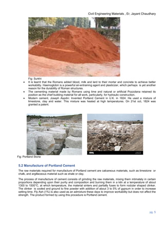 Civil Engineering Materials , Er. Jayant Chaudhary
pg. 5
Fig: Surkhi
 It is learnt that the Romans added blood, milk and lard to their mortar and concrete to achieve better
workability. Haemoglobin is a powerful air-entraining agent and plasticizer, which perhaps is yet another
reason for the durability of Roman structures.
 The cementing material made by Romans using lime and natural or artificial Pozzolana retained its
position as the chief building material for all work, particularly, for hydraulic construction.
 Modern cement, Joseph Aspdin: Invented Portland Cement in U.K. in 1824. He used a mixture of
limestone, clay and water. This mixture was heated at high temperatures. On 21st oct, 1824 was
granted a patent.
Fig: Portland Stone
5.2 Manufacture of Portland Cement
The raw materials required for manufacture of Portland cement are calcareous materials, such as limestone or
chalk, and argillaceous material such as shale or clay.
The process of manufacture of cement consists of grinding the raw materials, mixing them intimately in certain
proportions depending upon their purity and composition and burning them in a kiln at a temperature of about
1300 to 1500°C, at which temperature, the material sinters and partially fuses to form nodular shaped clinker.
The clinker is cooled and ground to fine powder with addition of about 3 to 5% of gypsum in order to increase
setting time. Fly Ash (1%) is also used as an admixture these days to improve workability but does not affect the
strength. The product formed by using this procedure is Portland cement.
 