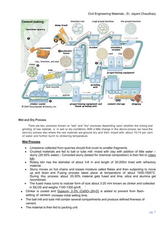 Civil Engineering Materials , Er. Jayant Chaudhary
pg. 7
Wet and Dry Process
There are two processes known as “wet” and “dry” processes depending upon whether the mixing and
grinding of raw materials is in wet or dry conditions. With a little change in the above process we have the
semi-dry process also where the raw materials are ground dry and then mixed with about 10-14 per cent
of water and further burnt to clinkering temperature.
Wet Process
 Limestone collected from quarries should first crush to smaller fragments.
 Crushed materials are fed to ball or tube mill- mixed with clay with addition of little water –
slurry (35-50% water) - Corrected slurry (tested for chemical composition) is then fed to rotary
kiln.
 Rotary kiln has the diameter of about 3-8 m and length of 30-200m lined with refractory
material.
 Slurry moves on hot chains and losses moisture called flakes and then subjecting to move
up and down and Fusing process takes place at temperature of about 1400-1500°C.
During this process about 20-30% material gets fused and lime, silica and alumina get
recombined.
 The fused mass turns to nodular form of size about 3-20 mm known as clinker and collected
in SILOS and weighs 1100-1300 gm/lt.
 Clinker is cooled and Gypsum- 2-3% (CaSO4.2H2O) is added to prevent from flash-
setting of cement- increase initial setting time.
 The ball mill and tube mill contain several compartments and produce defined fineness of
cement.
 The material is then fed to packing unit.
 