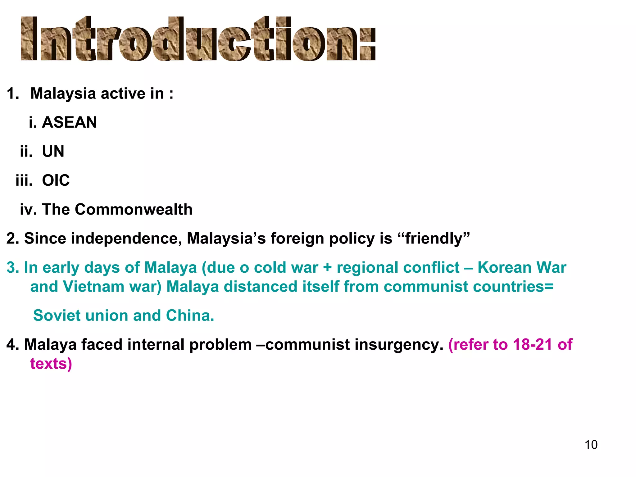 Introduction: Malaysia active in : i. ASEAN ii.  UN iii.  OIC iv. The Commonwealth 2. Since independence, Malaysia’s foreign policy is “friendly” 3. In early days of Malaya (due o cold war + regional conflict – Korean War and Vietnam war) Malaya distanced itself from communist countries= Soviet union and China. 4. Malaya faced internal problem –communist insurgency.  (refer to 18-21 of texts) 
