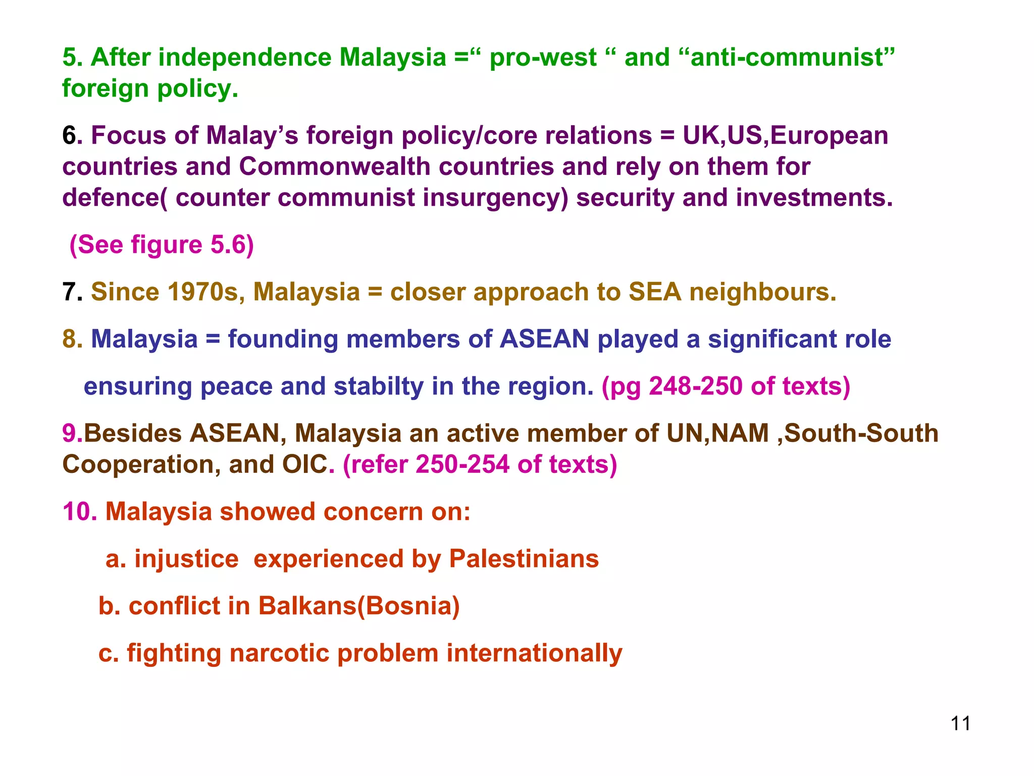 5. After independence Malaysia =“ pro-west “ and “anti-communist” foreign policy. 6 . Focus of Malay’s foreign policy/core relations = UK,US,European countries and Commonwealth countries and rely on them for defence( counter communist insurgency) security and investments. (See figure 5.6) 7.  Since 1970s, Malaysia = closer approach to SEA neighbours. 8.  Malaysia = founding members of ASEAN played a significant role ensuring peace and stabilty in the region.  (pg 248-250 of texts) 9. Besides ASEAN, Malaysia an active member of UN,NAM ,South-South Cooperation, and OIC . (refer 250-254 of texts) 10.  Malaysia showed concern on: a. injustice  experienced by Palestinians b. conflict in Balkans(Bosnia) c. fighting narcotic problem internationally 