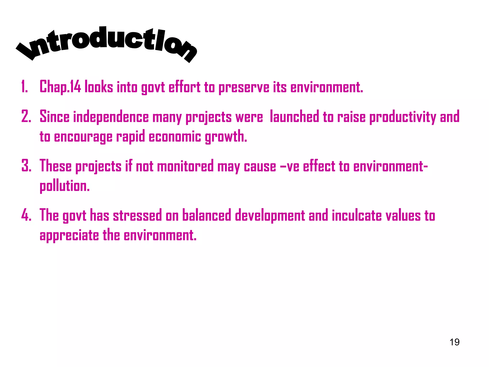 Introduction Chap.14 looks into govt effort to preserve its environment. Since independence many projects were  launched to raise productivity and to encourage rapid economic growth. These projects if not monitored may cause –ve effect to environment-pollution. The govt has stressed on balanced development and inculcate values to appreciate the environment. 