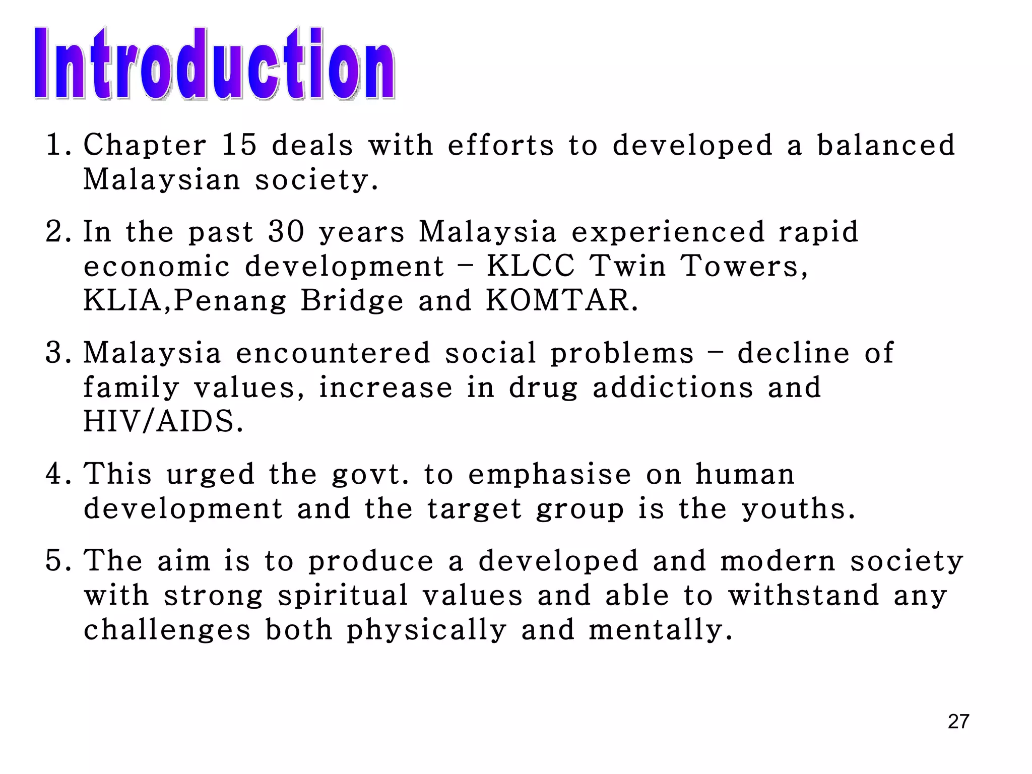 Introduction Chapter 15 deals with efforts to developed a balanced   Malaysian society. In the past 30 years Malaysia experienced rapid economic development – KLCC Twin Towers, KLIA,Penang Bridge and KOMTAR. Malaysia encountered social problems – decline of family values, increase in drug addictions and HIV/AIDS. This urged the govt. to emphasise on human development and the target group is the youths. The aim is to produce a developed and modern society with strong spiritual values and able to withstand any challenges both physically and mentally. 