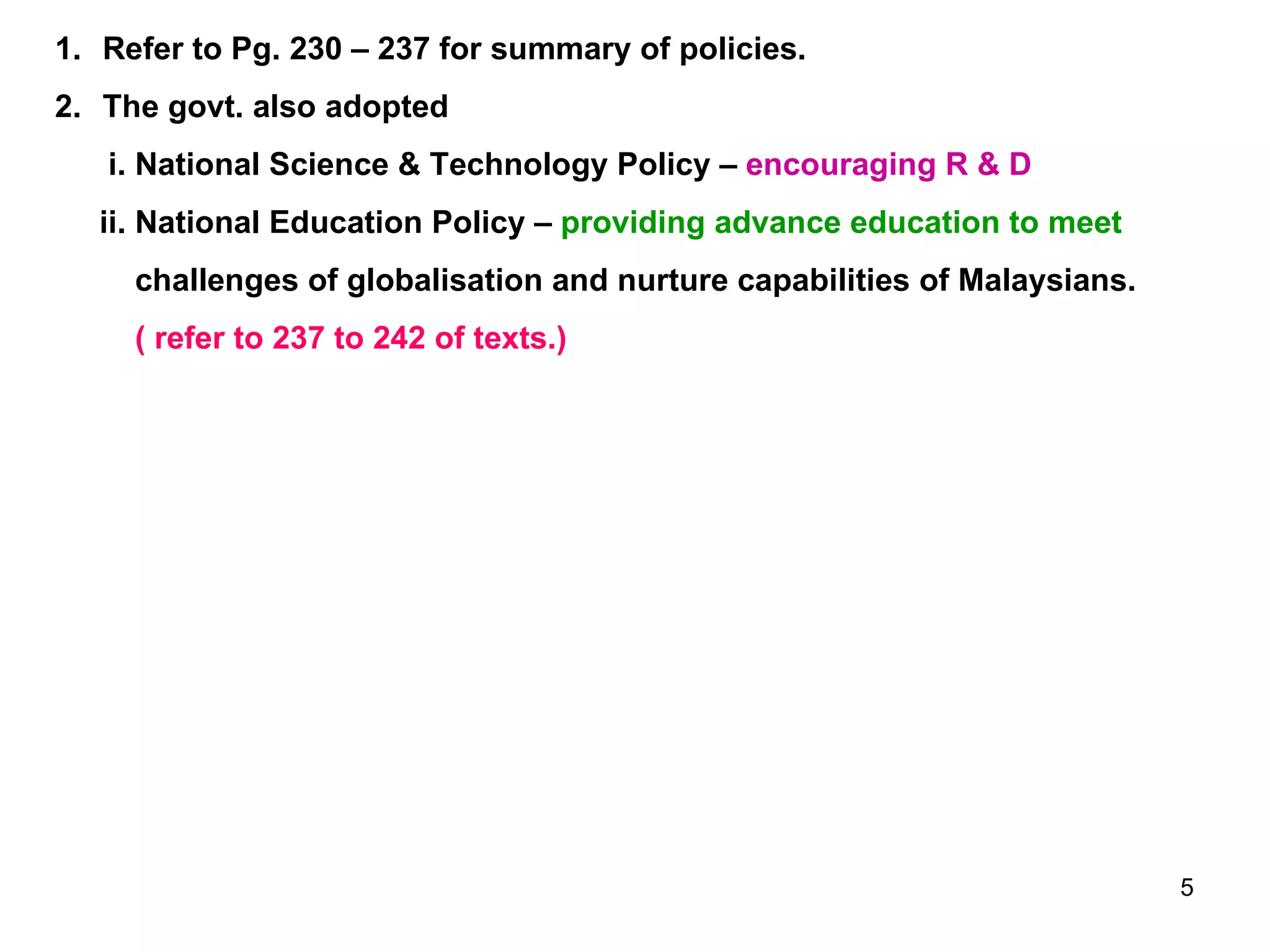 Refer to Pg. 230 – 237 for summary of policies. The govt. also adopted i. National Science & Technology Policy –  encouraging R & D ii. National Education Policy –  providing advance education to meet challenges of globalisation and nurture capabilities of Malaysians. ( refer to 237 to 242 of texts.) 
