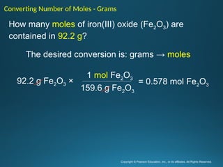 Copyright © Pearson Education, Inc., or its affiliates. All Rights Reserved.
.
How many moles of iron(III) oxide (Fe2O3) are
contained in 92.2 g?
The desired conversion is: grams → moles
Converting Number of Moles - Grams
92.2 g Fe2O3 ×
1 mol Fe2O3
159.6 g Fe2O3
= 0.578 mol Fe2O3
 