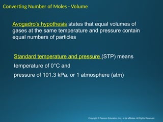 Copyright © Pearson Education, Inc., or its affiliates. All Rights Reserved.
.
Converting Number of Moles - Volume
Avogadro’s hypothesis states that equal volumes of
gases at the same temperature and pressure contain
equal numbers of particles
Standard temperature and pressure (STP) means
temperature of 0°C and
pressure of 101.3 kPa, or 1 atmosphere (atm)
 