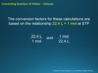 Copyright © Pearson Education, Inc., or its affiliates. All Rights Reserved.
.
22.4 L
1 mol
1 mol
22.4 L
and
The conversion factors for these calculations are
based on the relationship 22.4 L = 1 mol at STP
Converting Number of Moles – Volume
 