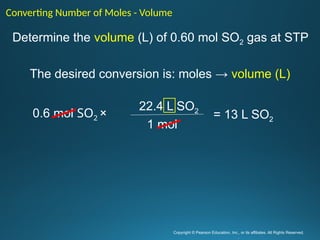 Copyright © Pearson Education, Inc., or its affiliates. All Rights Reserved.
.
Determine the volume (L) of 0.60 mol SO2 gas at STP
The desired conversion is: moles → volume (L)
Converting Number of Moles - Volume
22.4 L SO2
1 mol
0.6 mol SO2 × = 13 L SO2
 