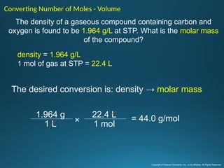 The density of a gaseous compound containing carbon and
oxygen is found to be 1.964 g/L at STP. What is the molar mass
of the compound?
The desired conversion is: density → molar mass
Converting Number of Moles - Volume
density = 1.964 g/L
1 mol of gas at STP = 22.4 L
Copyright © Pearson Education, Inc., or its affiliates. All Rights Reserved
= 44.0 g/mol
1.964 g
1 L
22.4 L
1 mol
×
 