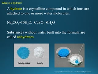 Copyright © Pearson Education, Inc., or its affiliates. All Rights Reserved.
.
A hydrate is a crystalline compound in which ions are
attached to one or more water molecules.
Na2CO3 10H2O, CuSO4 5H2O
Substances without water built into the formula are
called anhydrates
What is a hydrate?
 