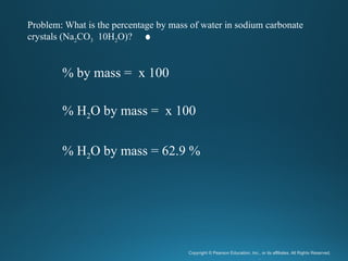 Copyright © Pearson Education, Inc., or its affiliates. All Rights Reserved.
.
% by mass = x 100
% H2O by mass = x 100
% H2O by mass = 62.9 %
Problem: What is the percentage by mass of water in sodium carbonate
crystals (Na2CO3 10H2O)?
 